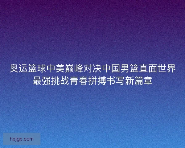 奥运篮球中美巅峰对决中国男篮直面世界最强挑战青春拼搏书写新篇章