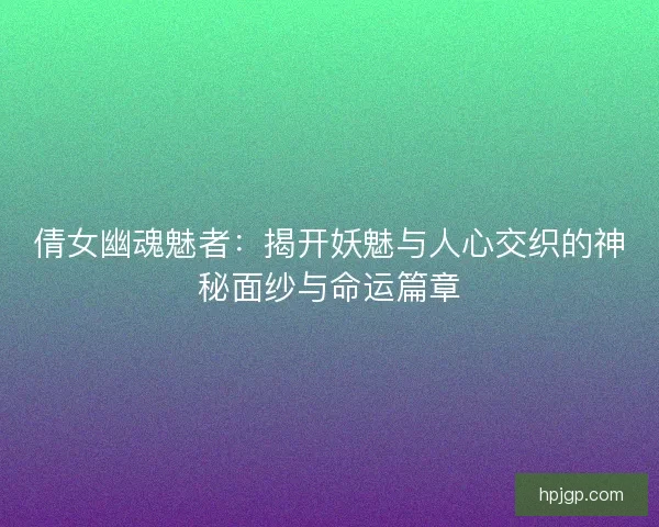 倩女幽魂魅者：揭开妖魅与人心交织的神秘面纱与命运篇章