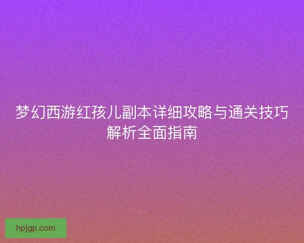 梦幻西游红孩儿副本详细攻略与通关技巧解析全面指南