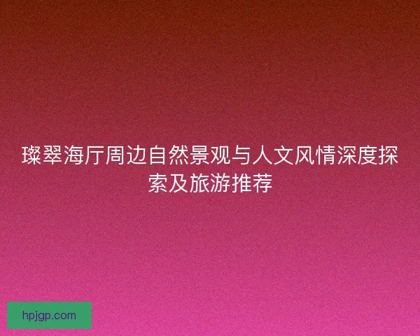 璨翠海厅周边自然景观与人文风情深度探索及旅游推荐