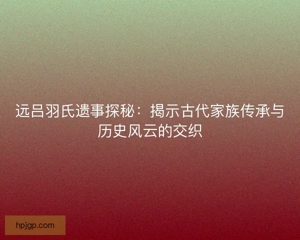 远吕羽氏遗事探秘：揭示古代家族传承与历史风云的交织