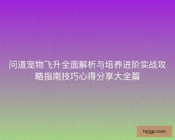 问道宠物飞升全面解析与培养进阶实战攻略指南技巧心得分享大全篇