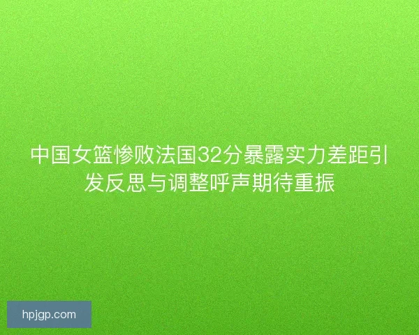 中国女篮惨败法国32分暴露实力差距引发反思与调整呼声期待重振