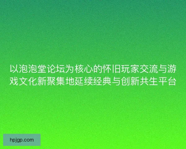 以泡泡堂论坛为核心的怀旧玩家交流与游戏文化新聚集地延续经典与创新共生平台