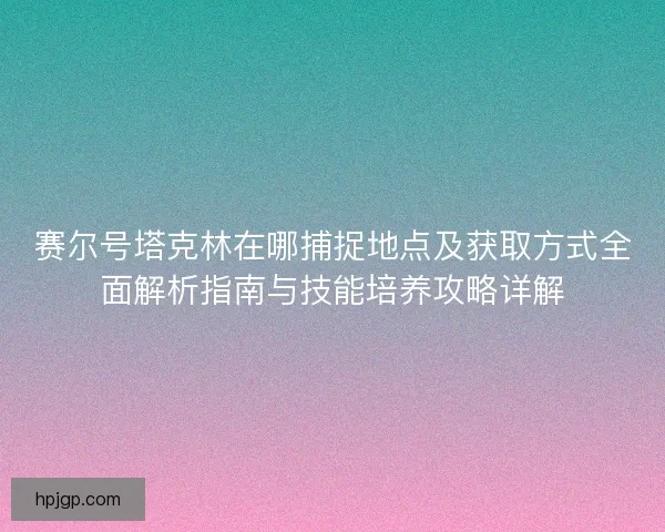 赛尔号塔克林在哪捕捉地点及获取方式全面解析指南与技能培养攻略详解