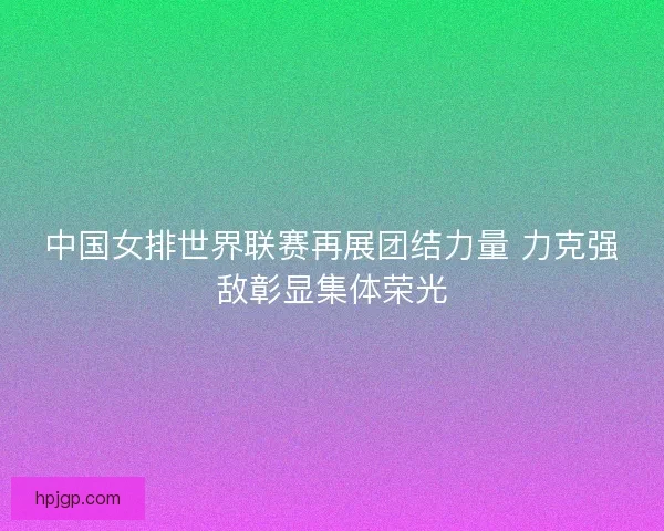 中国女排世界联赛再展团结力量 力克强敌彰显集体荣光