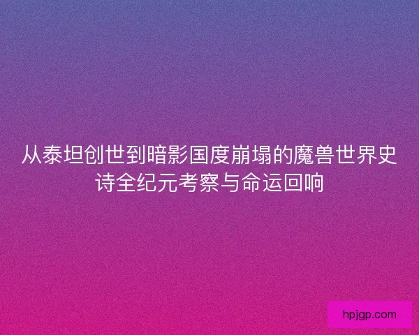 从泰坦创世到暗影国度崩塌的魔兽世界史诗全纪元考察与命运回响