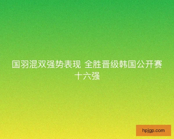 国羽混双强势表现 全胜晋级韩国公开赛十六强