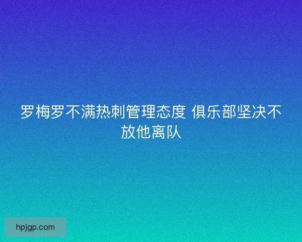 罗梅罗不满热刺管理态度 俱乐部坚决不放他离队