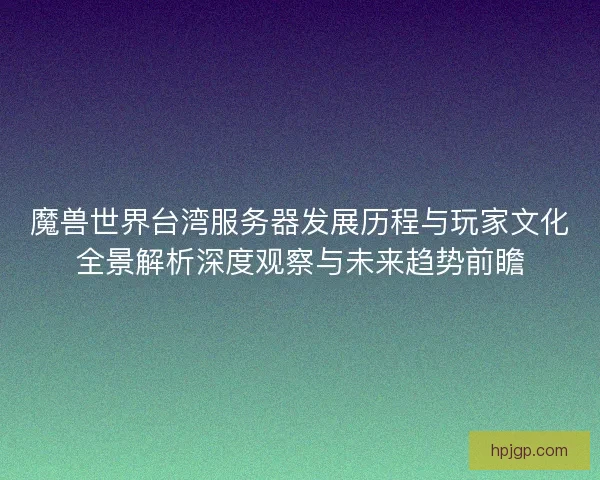 魔兽世界台湾服务器发展历程与玩家文化全景解析深度观察与未来趋势前瞻