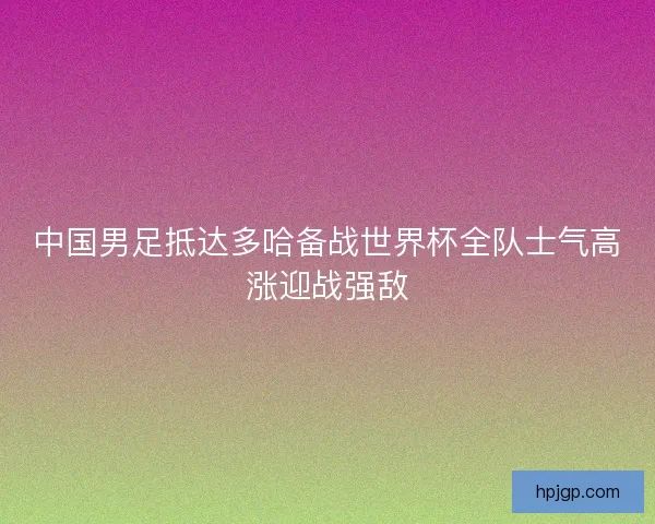 中国男足抵达多哈备战世界杯全队士气高涨迎战强敌