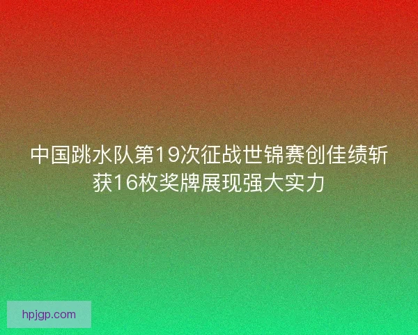 中国跳水队第19次征战世锦赛创佳绩斩获16枚奖牌展现强大实力