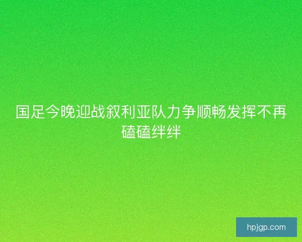 国足今晚迎战叙利亚队力争顺畅发挥不再磕磕绊绊