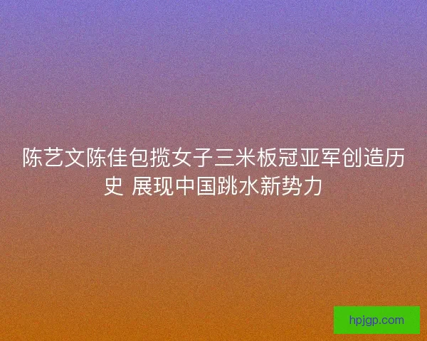 陈艺文陈佳包揽女子三米板冠亚军创造历史 展现中国跳水新势力